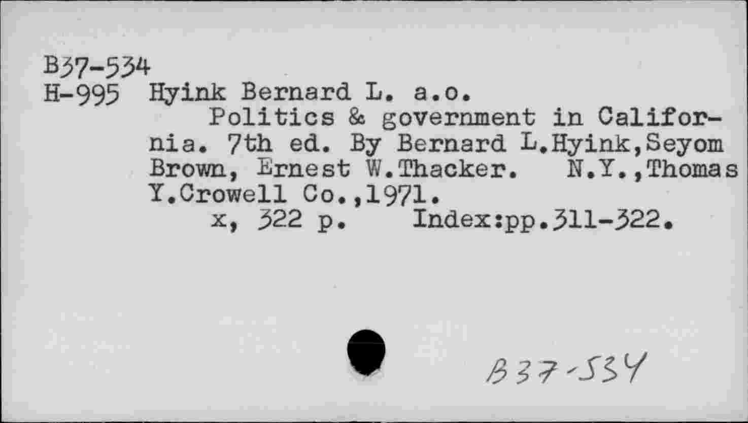 ﻿B37-534
H-995 Hyink Bernard L. a.o.
Politics & government in California. 7th ed. By Bernard L.Hyink,Seyom Brown, Ernest W.Thacker. N.Y.,Thomas Y.Crowell Co.,1971.
x, 322 p. Index:pp.311-322.
